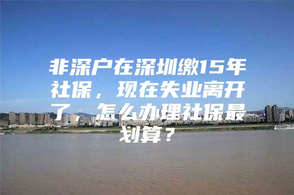 非深户在深圳缴15年社保，现在失业离开了，怎么办理社保最划算？