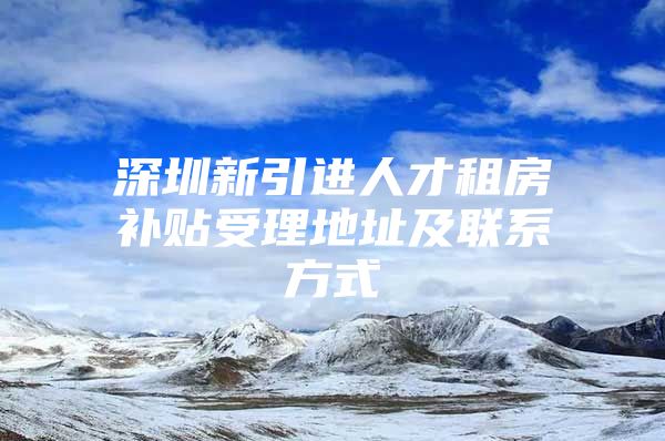 深圳新引进人才租房补贴受理地址及联系方式