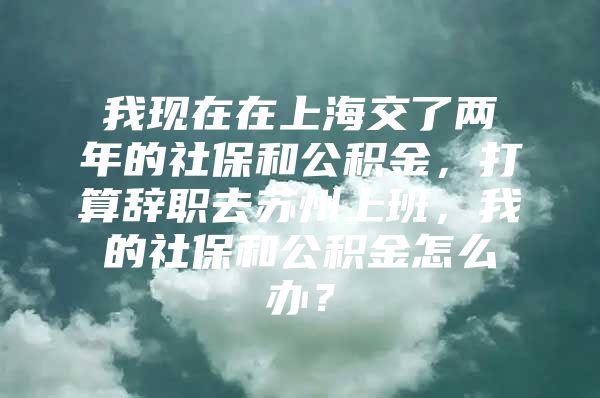 我现在在上海交了两年的社保和公积金，打算辞职去苏州上班，我的社保和公积金怎么办？