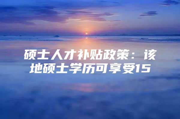 硕士人才补贴政策：该地硕士学历可享受15