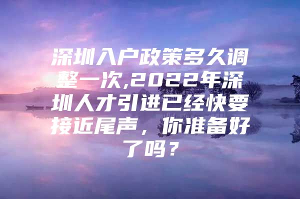 深圳入户政策多久调整一次,2022年深圳人才引进已经快要接近尾声，你准备好了吗？