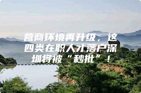 营商环境再升级，这四类在职人才落户深圳将被“秒批”！