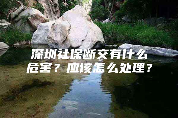 深圳社保断交有什么危害？应该怎么处理？