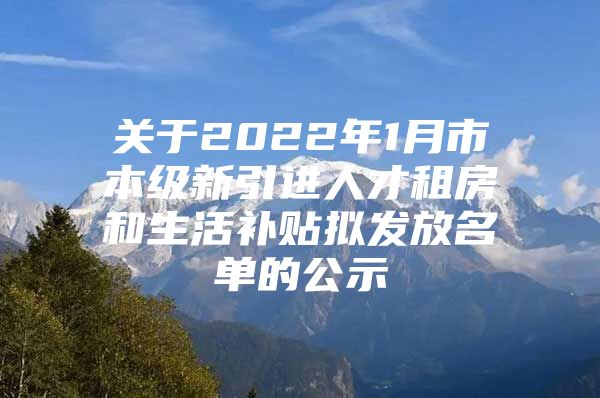 关于2022年1月市本级新引进人才租房和生活补贴拟发放名单的公示