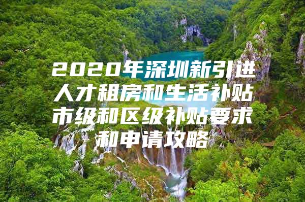2020年深圳新引进人才租房和生活补贴市级和区级补贴要求和申请攻略