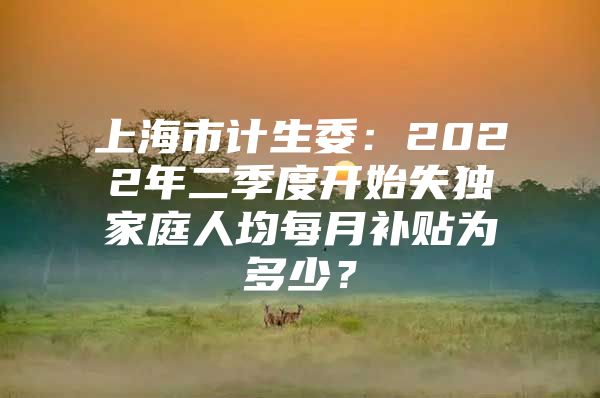 上海市计生委：2022年二季度开始失独家庭人均每月补贴为多少？