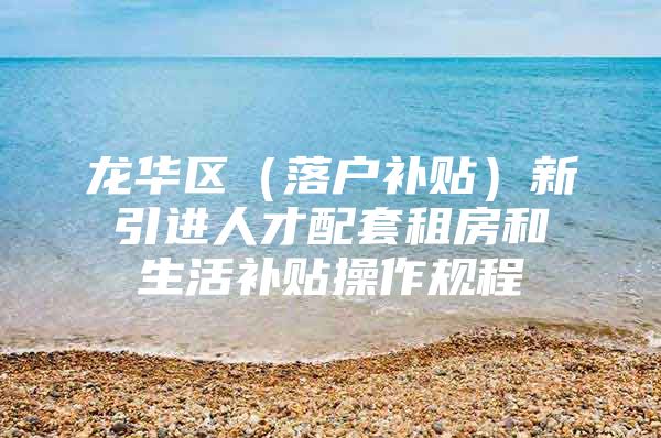 龙华区（落户补贴）新引进人才配套租房和生活补贴操作规程