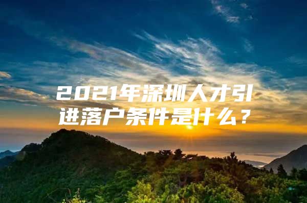 2021年深圳人才引进落户条件是什么？