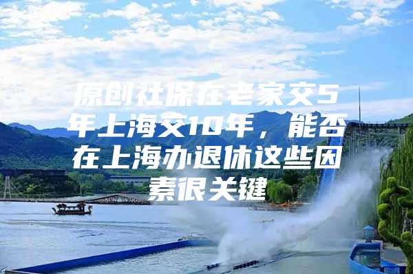 原创社保在老家交5年上海交10年，能否在上海办退休这些因素很关键