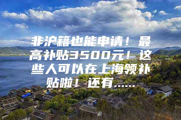 非沪籍也能申请！最高补贴3500元！这些人可以在上海领补贴啦！还有......