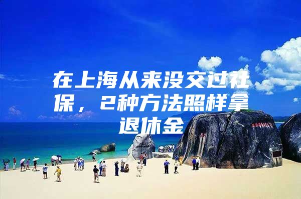 在上海从来没交过社保，2种方法照样拿退休金