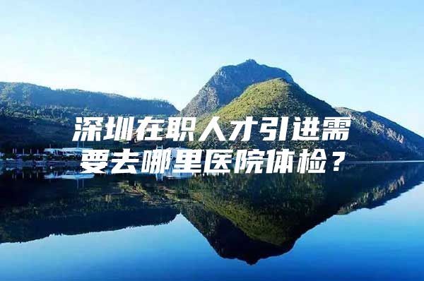 深圳在职人才引进需要去哪里医院体检？