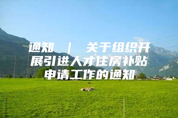 通知 ｜ 关于组织开展引进人才住房补贴申请工作的通知