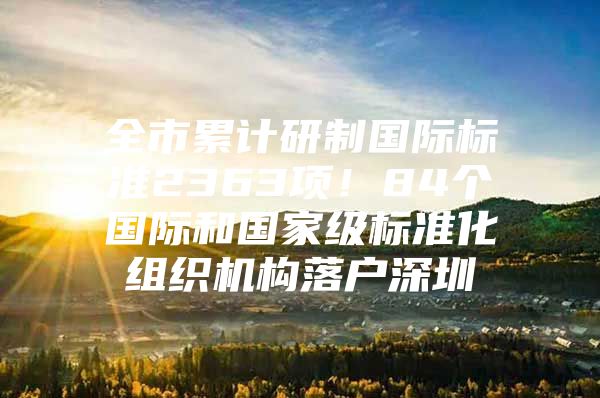 全市累计研制国际标准2363项！84个国际和国家级标准化组织机构落户深圳