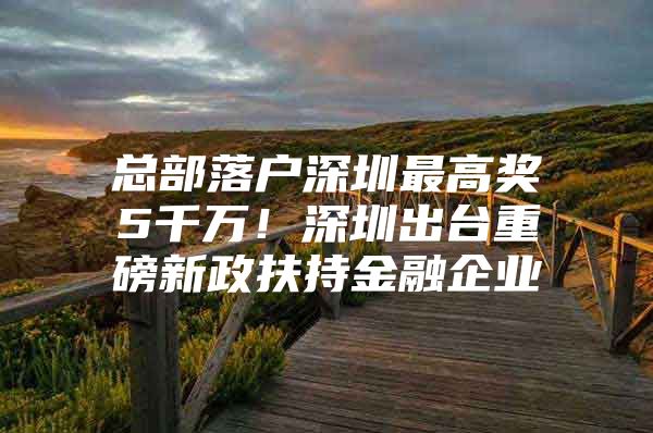 总部落户深圳最高奖5千万！深圳出台重磅新政扶持金融企业