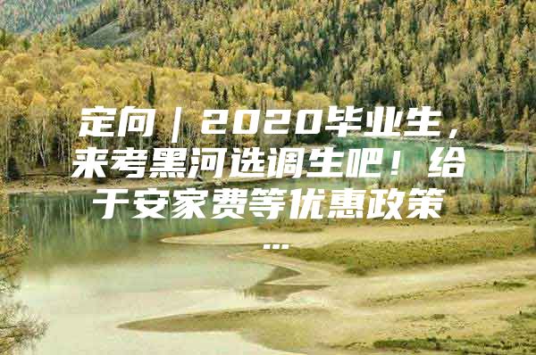 定向｜2020毕业生，来考黑河选调生吧！给于安家费等优惠政策…