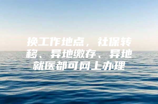 换工作地点，社保转移、异地缴存、异地就医都可网上办理