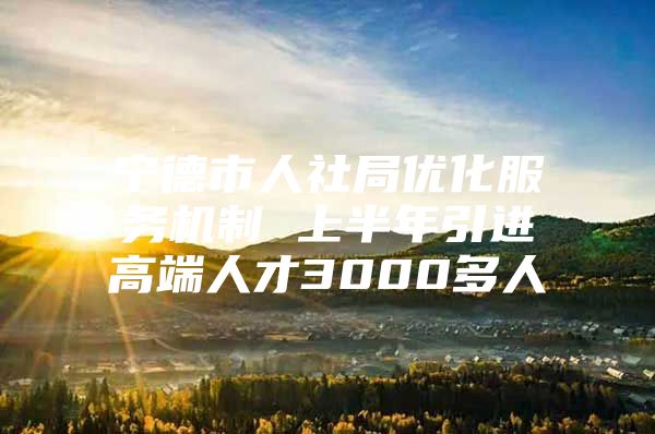宁德市人社局优化服务机制 上半年引进高端人才3000多人