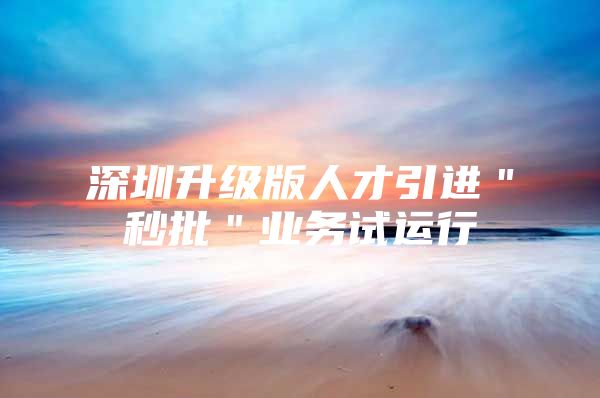 深圳升级版人才引进＂秒批＂业务试运行