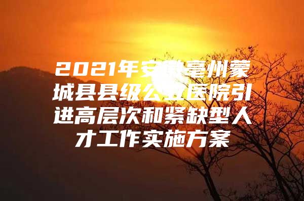 2021年安徽亳州蒙城县县级公立医院引进高层次和紧缺型人才工作实施方案