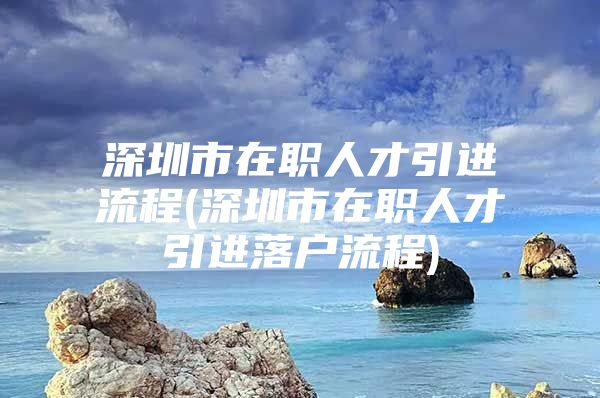 深圳市在职人才引进流程(深圳市在职人才引进落户流程)