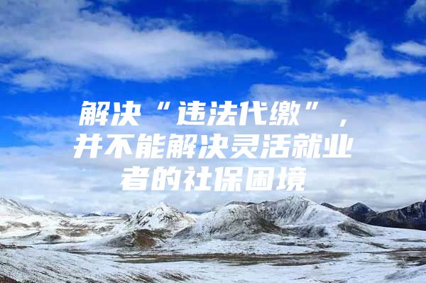 解决“违法代缴”，并不能解决灵活就业者的社保困境