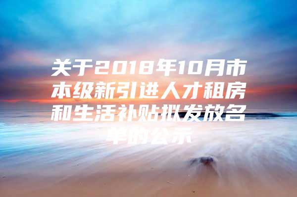 关于2018年10月市本级新引进人才租房和生活补贴拟发放名单的公示