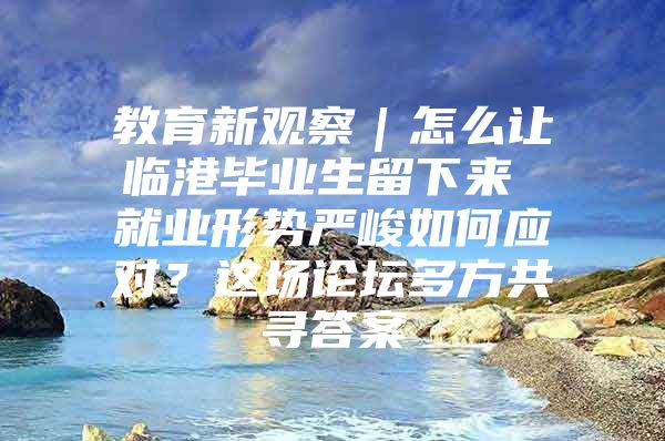 教育新观察｜怎么让临港毕业生留下来 就业形势严峻如何应对？这场论坛多方共寻答案