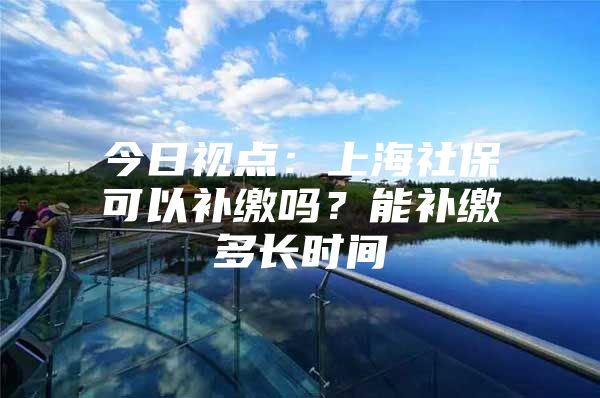 今日视点：上海社保可以补缴吗？能补缴多长时间