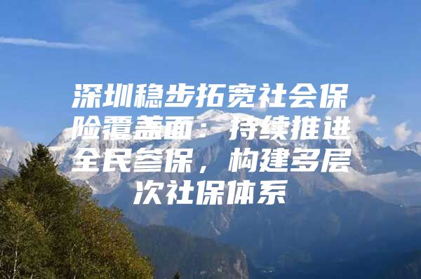 深圳稳步拓宽社会保险覆盖面：持续推进全民参保，构建多层次社保体系