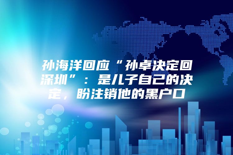 孙海洋回应“孙卓决定回深圳”：是儿子自己的决定，盼注销他的黑户口