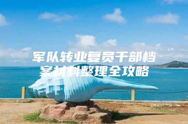 军队转业复员干部档案材料整理全攻略