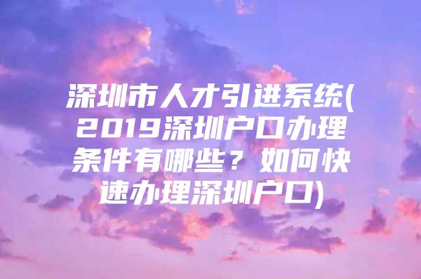 深圳市人才引进系统(2019深圳户口办理条件有哪些？如何快速办理深圳户口)