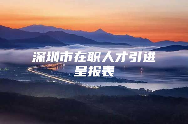 深圳市在职人才引进呈报表
