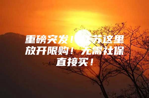 重磅突发！江苏这里放开限购！无需社保直接买！