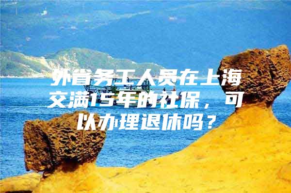 外省务工人员在上海交满15年的社保，可以办理退休吗？