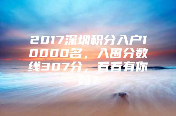 2017深圳积分入户10000名，入围分数线307分，看看有你吗？