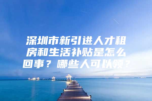 深圳市新引进人才租房和生活补贴是怎么回事？哪些人可以领？
