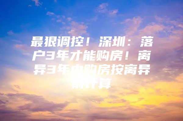 最狠调控！深圳：落户3年才能购房！离异3年内购房按离异前计算