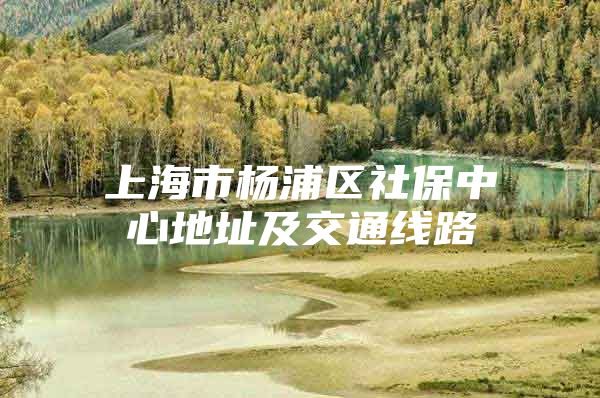 上海市杨浦区社保中心地址及交通线路