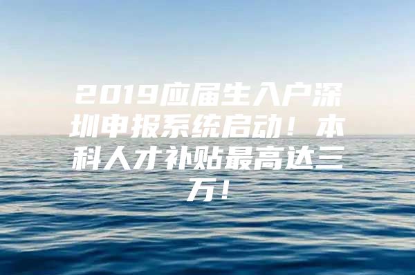 2019应届生入户深圳申报系统启动！本科人才补贴最高达三万！