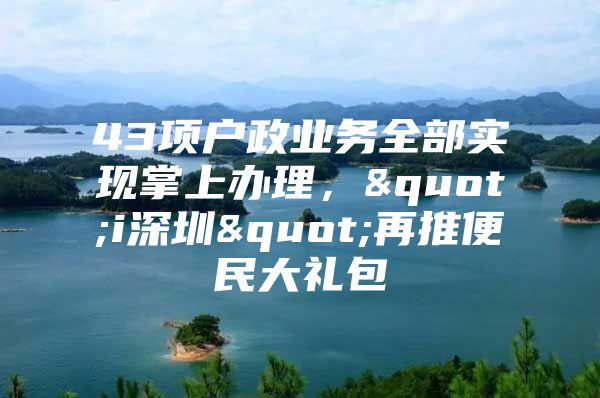43项户政业务全部实现掌上办理，"i深圳"再推便民大礼包