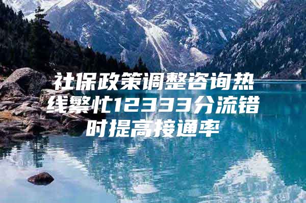 社保政策调整咨询热线繁忙12333分流错时提高接通率