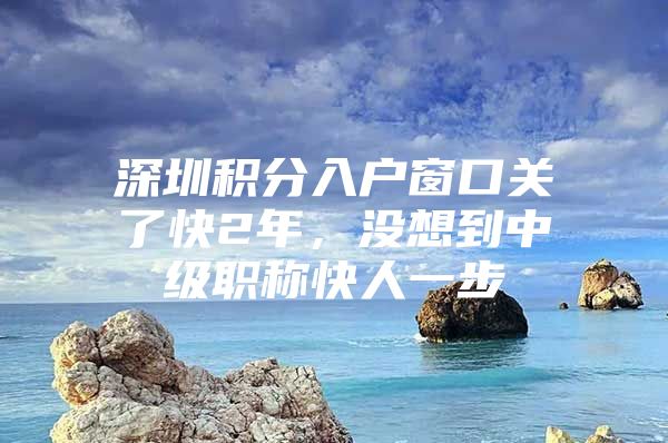 深圳积分入户窗口关了快2年，没想到中级职称快人一步