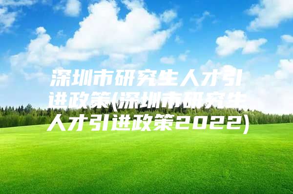 深圳市研究生人才引进政策(深圳市研究生人才引进政策2022)