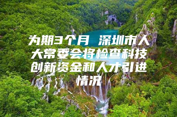 为期3个月 深圳市人大常委会将检查科技创新资金和人才引进情况