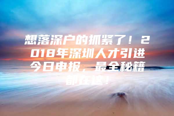 想落深户的抓紧了！2018年深圳人才引进今日申报，最全秘籍都在这！
