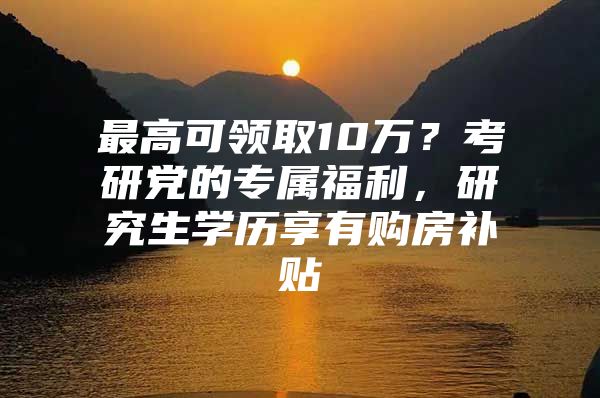 最高可领取10万？考研党的专属福利，研究生学历享有购房补贴