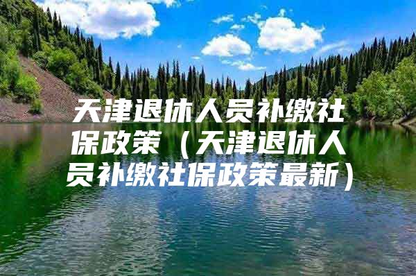 天津退休人员补缴社保政策（天津退休人员补缴社保政策最新）