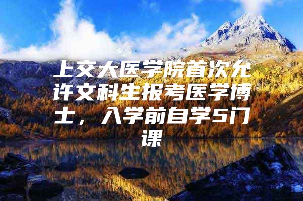 上交大医学院首次允许文科生报考医学博士，入学前自学5门课